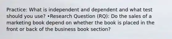 Practice: What is independent and dependent and what test should you use? •Research Question (RQ): Do the sales of a marketing book depend on whether the book is placed in the front or back of the business book section?