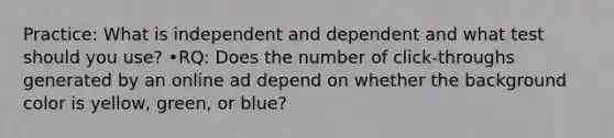 Practice: What is independent and dependent and what test should you use? •RQ: Does the number of click-throughs generated by an online ad depend on whether the background color is yellow, green, or blue?