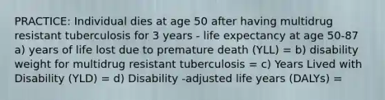 PRACTICE: Individual dies at age 50 after having multidrug resistant tuberculosis for 3 years - life expectancy at age 50-87 a) years of life lost due to premature death (YLL) = b) disability weight for multidrug resistant tuberculosis = c) Years Lived with Disability (YLD) = d) Disability -adjusted life years (DALYs) =