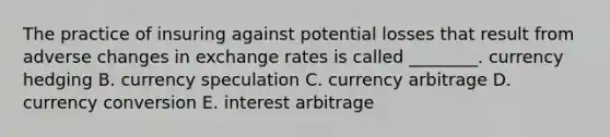 The practice of insuring against potential losses that result from adverse changes in exchange rates is called​ ________. currency hedging B. currency speculation C. currency arbitrage D. currency conversion E. interest arbitrage