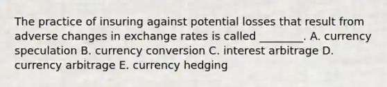 The practice of insuring against potential losses that result from adverse changes in exchange rates is called​ ________. A. currency speculation B. currency conversion C. interest arbitrage D. currency arbitrage E. currency hedging