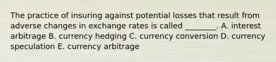 The practice of insuring against potential losses that result from adverse changes in exchange rates is called​ ________. A. interest arbitrage B. currency hedging C. currency conversion D. currency speculation E. currency arbitrage