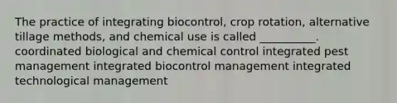 The practice of integrating biocontrol, crop rotation, alternative tillage methods, and chemical use is called __________. coordinated biological and chemical control integrated pest management integrated biocontrol management integrated technological management