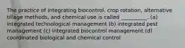 The practice of integrating biocontrol, crop rotation, alternative tillage methods, and chemical use is called __________. (a) integrated technological management (b) integrated pest management (c) integrated biocontrol management (d) coordinated biological and chemical control