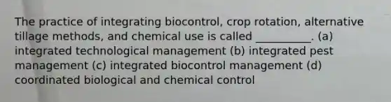 The practice of integrating biocontrol, crop rotation, alternative tillage methods, and chemical use is called __________. (a) integrated technological management (b) integrated pest management (c) integrated biocontrol management (d) coordinated biological and chemical control