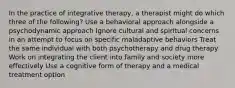 In the practice of integrative therapy, a therapist might do which three of the following? Use a behavioral approach alongside a psychodynamic approach Ignore cultural and spiritual concerns in an attempt to focus on specific maladaptive behaviors Treat the same individual with both psychotherapy and drug therapy Work on integrating the client into family and society more effectively Use a cognitive form of therapy and a medical treatment option