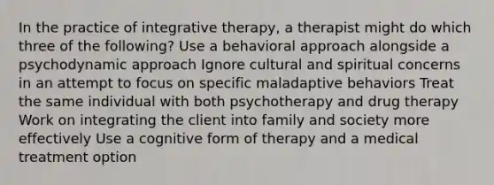 In the practice of integrative therapy, a therapist might do which three of the following? Use a behavioral approach alongside a psychodynamic approach Ignore cultural and spiritual concerns in an attempt to focus on specific maladaptive behaviors Treat the same individual with both psychotherapy and drug therapy Work on integrating the client into family and society more effectively Use a cognitive form of therapy and a medical treatment option