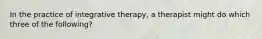 In the practice of integrative therapy, a therapist might do which three of the following?