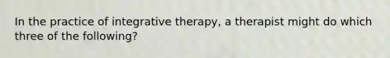 In the practice of integrative therapy, a therapist might do which three of the following?