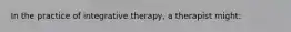 In the practice of integrative therapy, a therapist might: