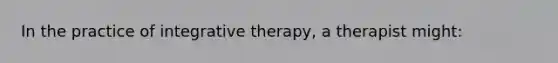 In the practice of integrative therapy, a therapist might: