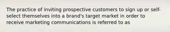 The practice of inviting prospective customers to sign up or self-select themselves into a brand's target market in order to receive marketing communications is referred to as