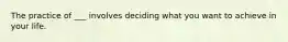 The practice of ___ involves deciding what you want to achieve in your life.