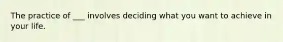 The practice of ___ involves deciding what you want to achieve in your life.