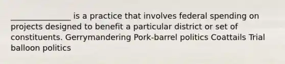 _______________ is a practice that involves federal spending on projects designed to benefit a particular district or set of constituents. Gerrymandering Pork-barrel politics Coattails Trial balloon politics