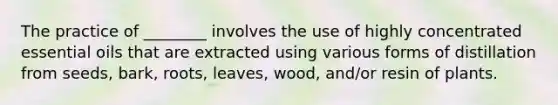 The practice of ________ involves the use of highly concentrated essential oils that are extracted using various forms of distillation from seeds, bark, roots, leaves, wood, and/or resin of plants.