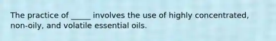 The practice of _____ involves the use of highly concentrated, non-oily, and volatile essential oils.