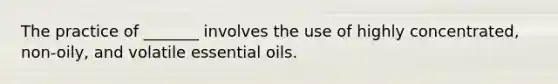 The practice of _______ involves the use of highly concentrated, non-oily, and volatile essential oils.