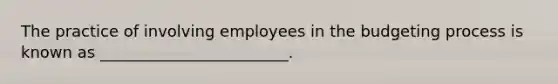 The practice of involving employees in the budgeting process is known as ________________________.