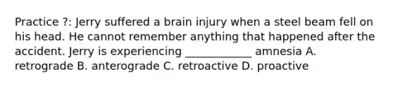 Practice ?: Jerry suffered a brain injury when a steel beam fell on his head. He cannot remember anything that happened after the accident. Jerry is experiencing ____________ amnesia A. retrograde B. anterograde C. retroactive D. proactive