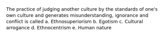 The practice of judging another culture by the standards of one's own culture and generates misunderstanding, ignorance and conflict is called a. Ethnosuperiorism b. Egotism c. Cultural arrogance d. Ethnocentrism e. Human nature