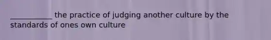 ___________ the practice of judging another culture by the standards of ones own culture