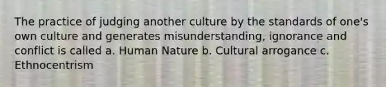 The practice of judging another culture by the standards of one's own culture and generates misunderstanding, ignorance and conflict is called a. Human Nature b. Cultural arrogance c. Ethnocentrism