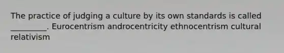 The practice of judging a culture by its own standards is called _________. Eurocentrism androcentricity ethnocentrism cultural relativism