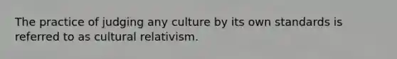 The practice of judging any culture by its own standards is referred to as cultural relativism.