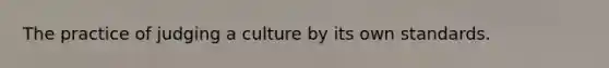 The practice of judging a culture by its own standards.