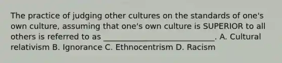 The practice of judging other cultures on the standards of one's own culture, assuming that one's own culture is SUPERIOR to all others is referred to as ____________________________. A. Cultural relativism B. Ignorance C. Ethnocentrism D. Racism