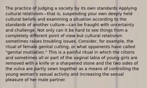 The practice of judging a society by its own standards Applying cultural relativism—that is, suspending your own deeply held cultural beliefs and examining a situation according to the standards of another culture—can be fraught with uncertainty and challenge. Not only can it be hard to see things from a completely different point of view but cultural relativism sometimes raises troubling issues. Consider, for example, the ritual of female genital cutting, or what opponents have called "genital mutilation." This is a painful ritual in which the clitoris and sometimes all or part of the vaginal labia of young girls are removed with a knife or a sharpened stone and the two sides of the vulva are partly sewn together as a means of controlling the young woman's sexual activity and increasing the sexual pleasure of her male partner.