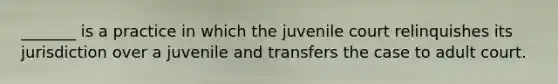 _______ is a practice in which the juvenile court relinquishes its jurisdiction over a juvenile and transfers the case to adult court.