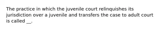 The practice in which the juvenile court relinquishes its jurisdiction over a juvenile and transfers the case to adult court is called __.