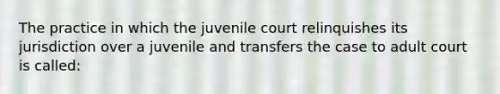 The practice in which the juvenile court relinquishes its jurisdiction over a juvenile and transfers the case to adult court is called:​