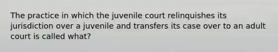 The practice in which the juvenile court relinquishes its jurisdiction over a juvenile and transfers its case over to an adult court is called what?