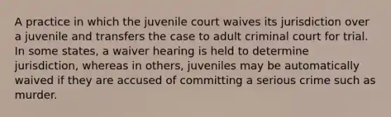 A practice in which the juvenile court waives its jurisdiction over a juvenile and transfers the case to adult criminal court for trial. In some states, a waiver hearing is held to determine jurisdiction, whereas in others, juveniles may be automatically waived if they are accused of committing a serious crime such as murder.