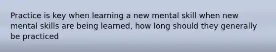 Practice is key when learning a new mental skill when new mental skills are being learned, how long should they generally be practiced