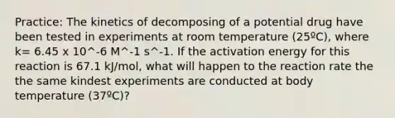 Practice: The kinetics of decomposing of a potential drug have been tested in experiments at room temperature (25ºC), where k= 6.45 x 10^-6 M^-1 s^-1. If the activation energy for this reaction is 67.1 kJ/mol, what will happen to the reaction rate the the same kindest experiments are conducted at body temperature (37ºC)?