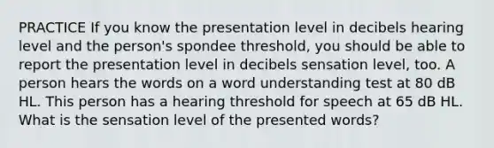 PRACTICE If you know the presentation level in decibels hearing level and the person's spondee threshold, you should be able to report the presentation level in decibels sensation level, too. A person hears the words on a word understanding test at 80 dB HL. This person has a hearing threshold for speech at 65 dB HL. What is the sensation level of the presented words?