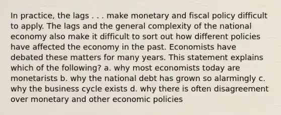 In practice, the lags . . . make monetary and fiscal policy difficult to apply. The lags and the general complexity of the national economy also make it difficult to sort out how different policies have affected the economy in the past. Economists have debated these matters for many years. This statement explains which of the following? a. why most economists today are monetarists b. why the national debt has grown so alarmingly c. why the business cycle exists d. why there is often disagreement over monetary and other economic policies