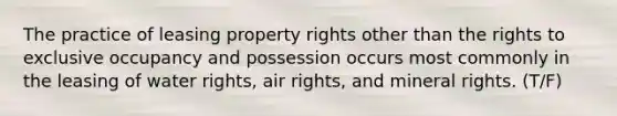 The practice of leasing property rights other than the rights to exclusive occupancy and possession occurs most commonly in the leasing of water rights, air rights, and mineral rights. (T/F)