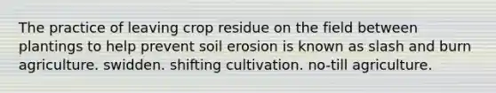 The practice of leaving crop residue on the field between plantings to help prevent soil erosion is known as slash and burn agriculture. swidden. shifting cultivation. no-till agriculture.