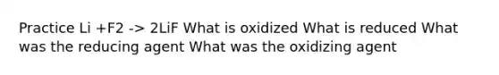 Practice Li +F2 -> 2LiF What is oxidized What is reduced What was the reducing agent What was the oxidizing agent