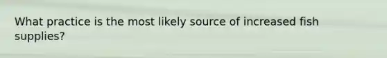 What practice is the most likely source of increased fish supplies?