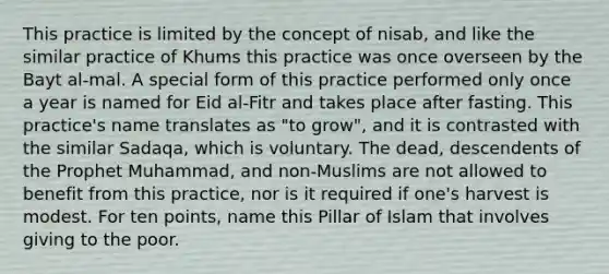 This practice is limited by the concept of nisab, and like the similar practice of Khums this practice was once overseen by the Bayt al-mal. A special form of this practice performed only once a year is named for Eid al-Fitr and takes place after fasting. This practice's name translates as "to grow", and it is contrasted with the similar Sadaqa, which is voluntary. The dead, descendents of the Prophet Muhammad, and non-Muslims are not allowed to benefit from this practice, nor is it required if one's harvest is modest. For ten points, name this Pillar of Islam that involves giving to the poor.