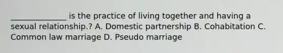 ______________ is the practice of living together and having a sexual relationship.? A. Domestic partnership B. Cohabitation C. Common law marriage D. Pseudo marriage