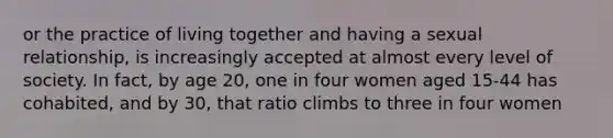 or the practice of living together and having a sexual relationship, is increasingly accepted at almost every level of society. In fact, by age 20, one in four women aged 15-44 has cohabited, and by 30, that ratio climbs to three in four women