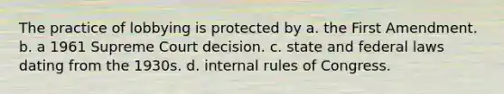 The practice of lobbying is protected by a. the First Amendment. b. a 1961 Supreme Court decision. c. state and federal laws dating from the 1930s. d. internal rules of Congress.