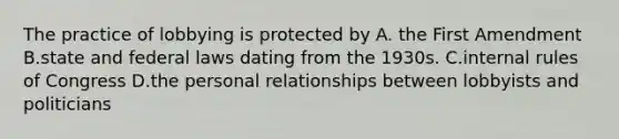 The practice of lobbying is protected by A. the First Amendment B.state and federal laws dating from the 1930s. C.internal rules of Congress D.the personal relationships between lobbyists and politicians